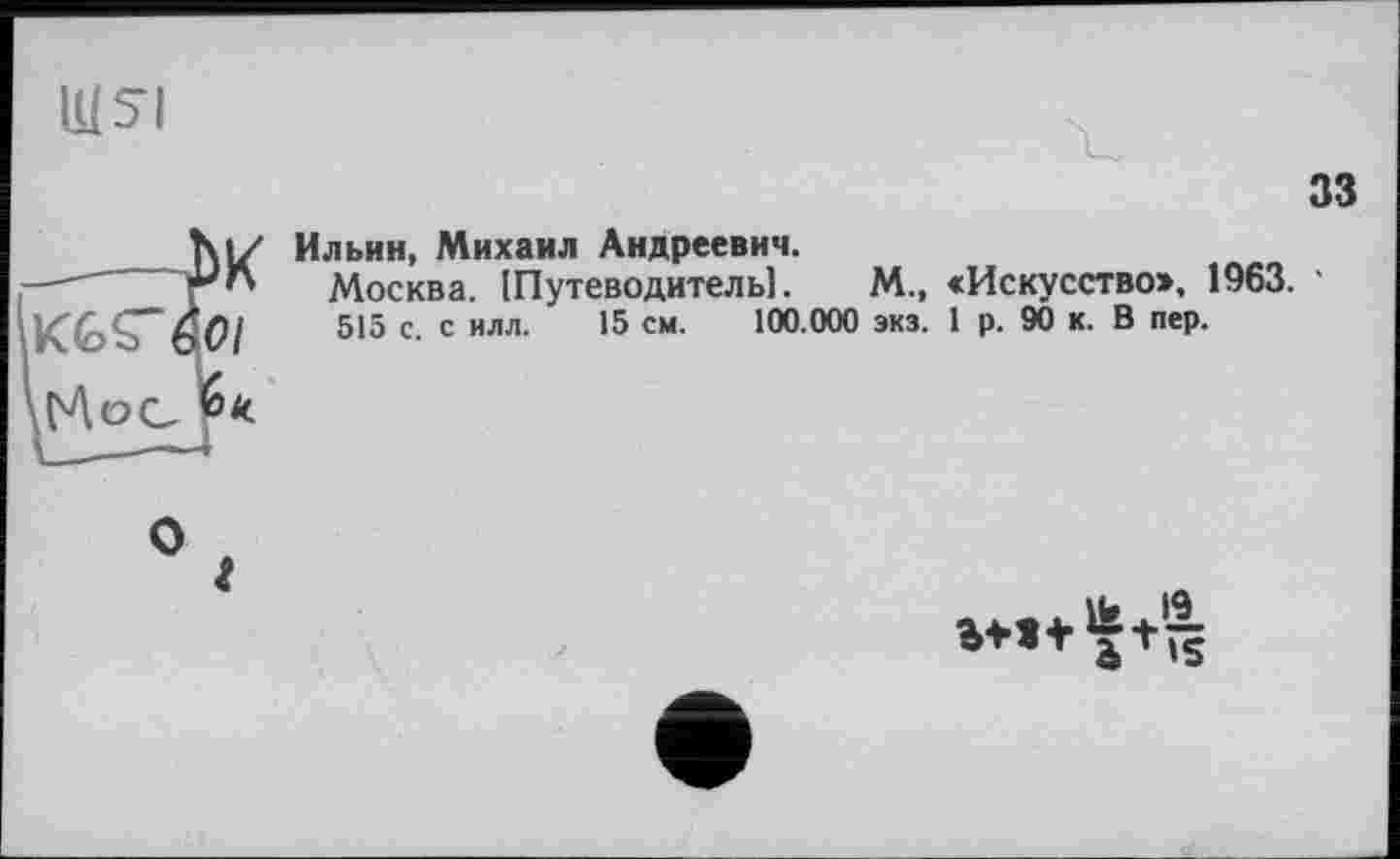 ﻿IH SI
äK
7 к
33
Ильин, Михаил Андреевич.
Москва. Шутеводитель!.	М., «Искусство», 1963. •
515 с. с илл. 15 см. 100.000 экз. 1 р. 9Ö к. В пер.
О
о » э